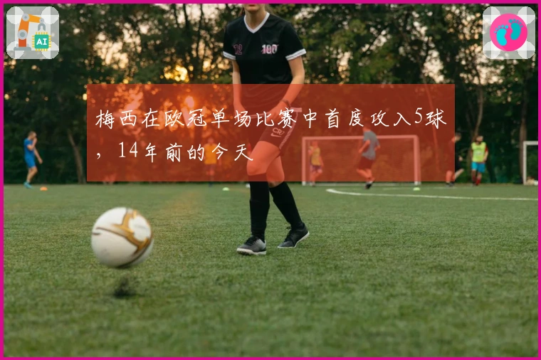 梅西在欧冠单场比赛中首度攻入5球，14年前的今天