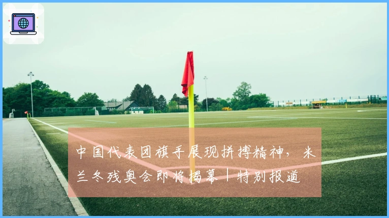 中国代表团旗手展现拼搏精神，米兰冬残奥会即将揭幕｜特别报道