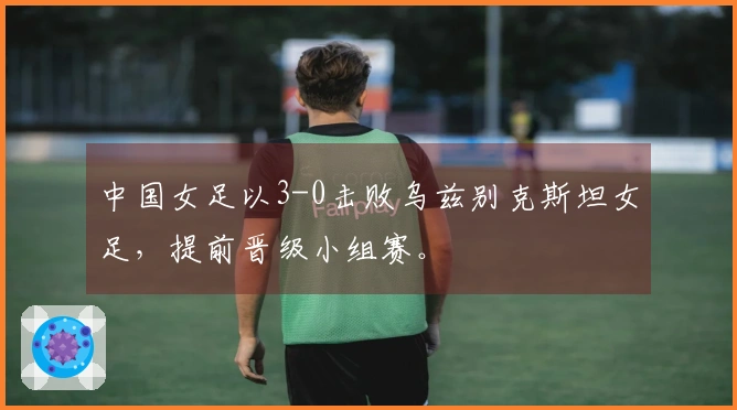 中国女足以3-0击败乌兹别克斯坦女足，提前晋级小组赛。