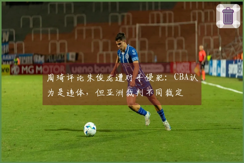 周琦评论朱俊龙遭对手侵犯：CBA认为是违体，但亚洲裁判不同裁定