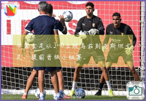 中国女足以3-0击败乌兹别克斯坦女足，提前晋级小组赛。