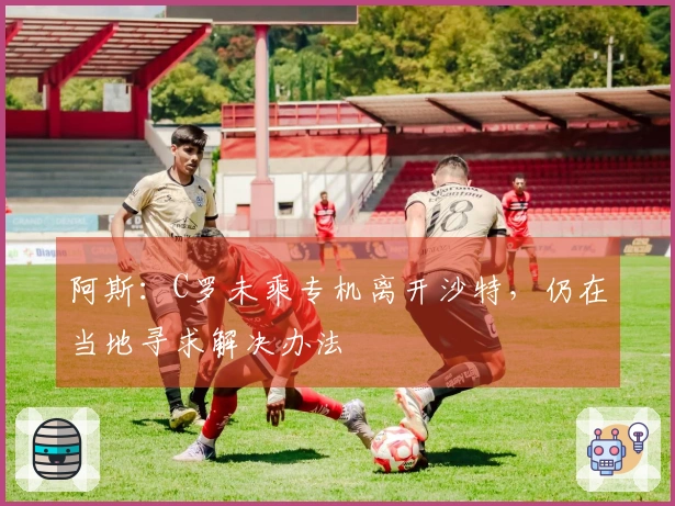 阿斯：C罗未乘专机离开沙特，仍在当地寻求解决办法