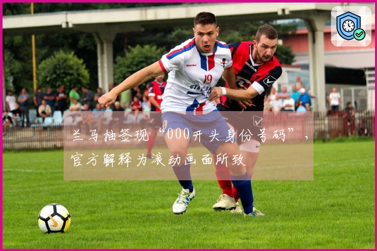 兰马抽签现“000开头身份号码”，官方解释为滚动画面所致