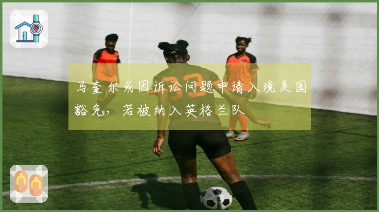 马奎尔或因诉讼问题申请入境美国豁免，若被纳入英格兰队