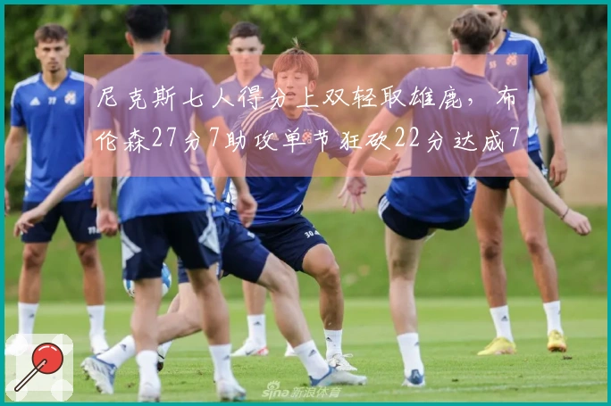 尼克斯七人得分上双轻取雄鹿，布伦森27分7助攻单节狂砍22分达成7000分成就