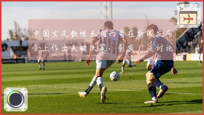 中国女足教练米利西奇在新闻发布会上作出关键决策，引发广泛讨论