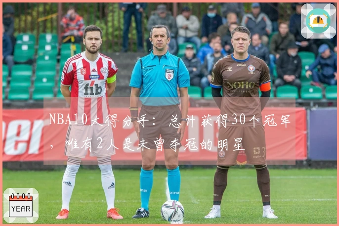 NBA10大得分手：总计获得30个冠军，唯有2人是未曾夺冠的明星