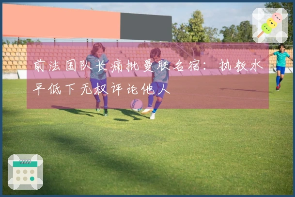 前法国队长痛批曼联名宿：执教水平低下无权评论他人