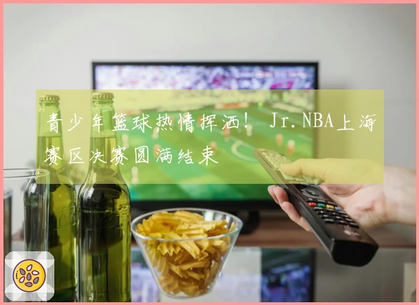 青少年篮球热情挥洒! Jr.NBA上海赛区决赛圆满结束