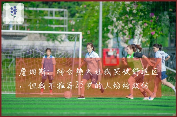 詹姆斯：转会热火让我突破舒适区，但我不推荐25岁的人纷纷效仿