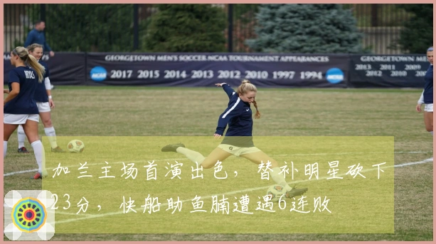 加兰主场首演出色，替补明星砍下23分，快船助鱼腩遭遇6连败