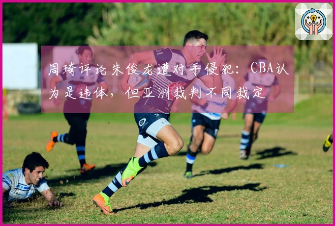 周琦评论朱俊龙遭对手侵犯：CBA认为是违体，但亚洲裁判不同裁定