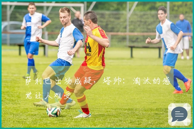 萨利巴出场成疑，塔帅：淘汰的感觉让人难受