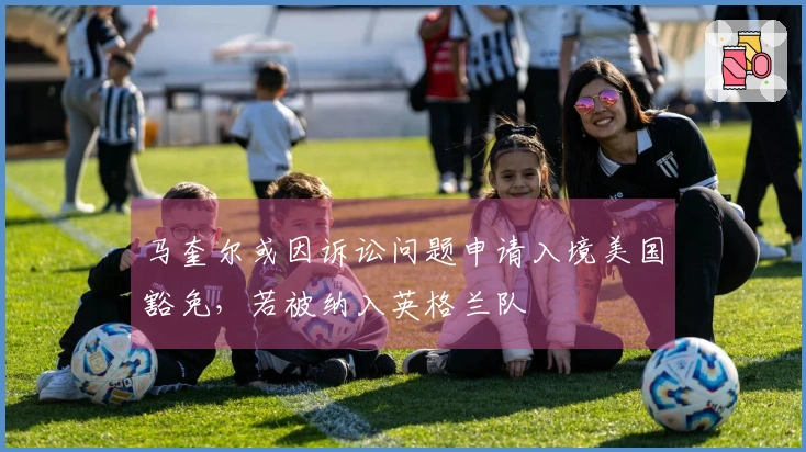 马奎尔或因诉讼问题申请入境美国豁免，若被纳入英格兰队