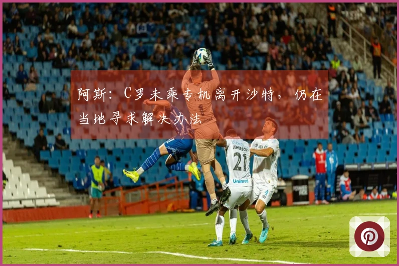 阿斯：C罗未乘专机离开沙特，仍在当地寻求解决办法