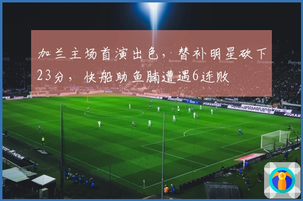 加兰主场首演出色，替补明星砍下23分，快船助鱼腩遭遇6连败