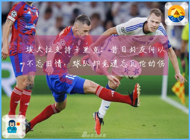 埃夫拉支持卡里克：昔日好友何以不忘旧情，球队却竟遗忘瓦伦的伤痛？